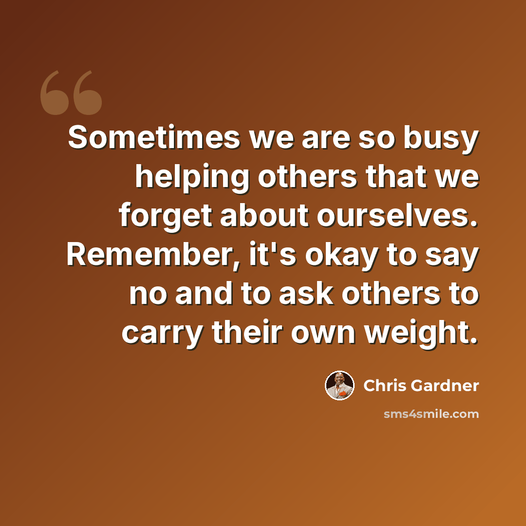 “Sometimes we are so busy helping others that we forget about ourselves. Remember, it's okay to say no and to ask others to carry their own weight.” quote by Chris Gardner