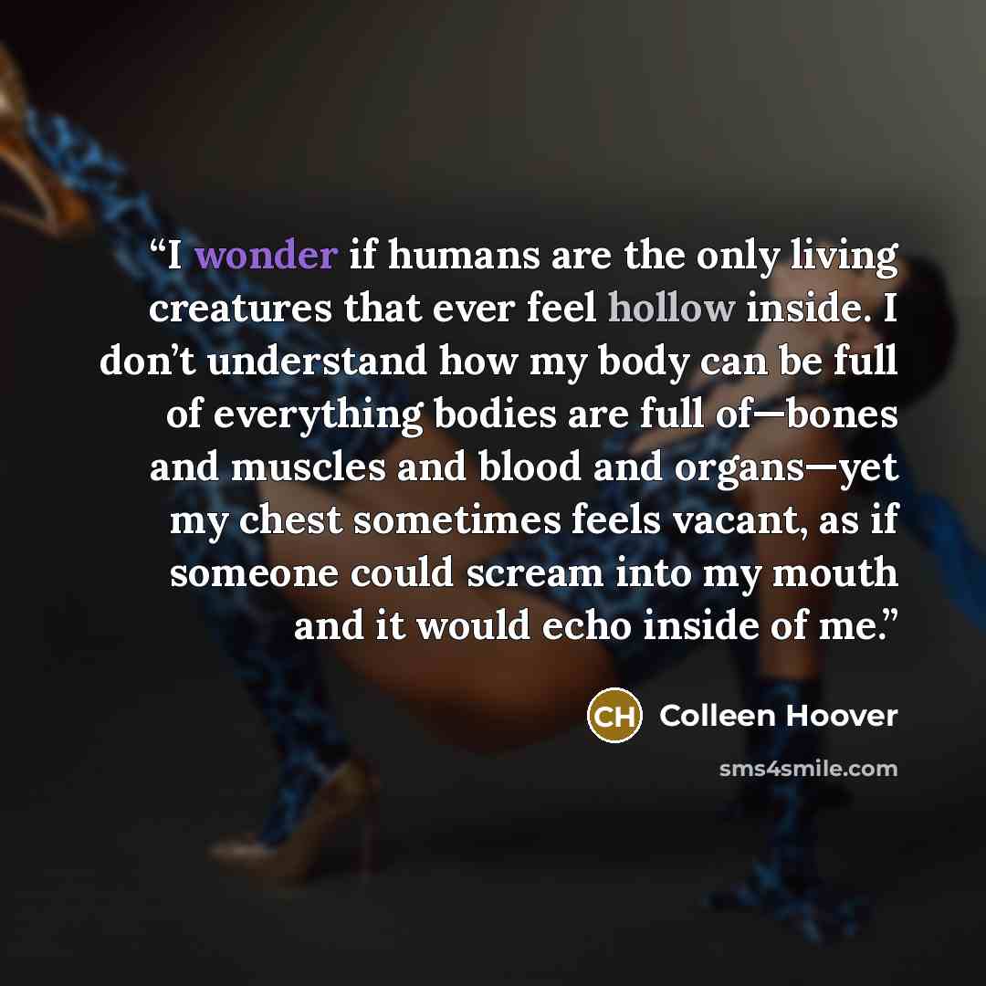 “I wonder if humans are the only living creatures that ever feel hollow inside. I don’t understand how my body can be full of everything bodies are full of—bones and muscles and blood and organs—yet my chest sometimes feels vacant, as if someone could scream into my mouth and it would echo inside…” quote by Colleen Hoover