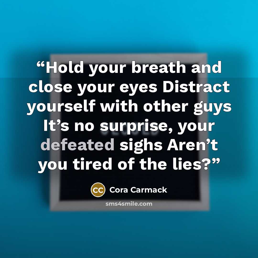 “Hold your breath and close your eyes Distract yourself with other guys It’s no surprise, your defeated sighs Aren’t you tired of the lies?” quote by Cora Carmack