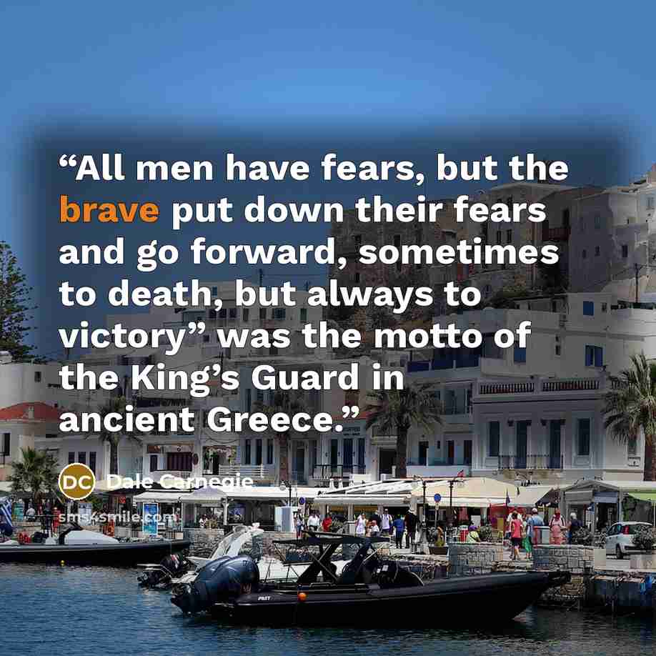 “All men have fears, but the brave put down their fears and go forward, sometimes to death, but always to victory” was the motto of the King’s Guard in ancient Greece.” quote by Dale Carnegie