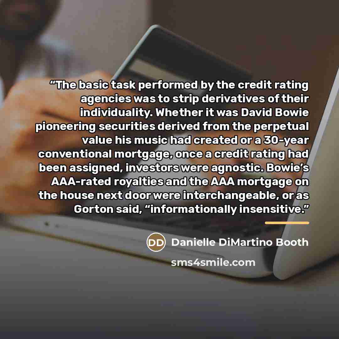 “The basic task performed by the credit rating agencies was to strip derivatives of their individuality. Whether it was David Bowie pioneering securities derived from the perpetual value his music had created or a 30-year conventional mortgage, once a credit rating had been assigned, investors were…” quote by Danielle DiMartino Booth