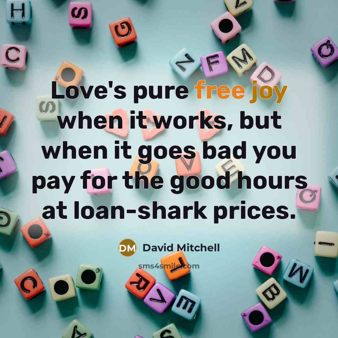 “Love's pure free joy when it works, but when it goes bad you pay for the good hours at loan-shark prices.” quote by David Mitchell
