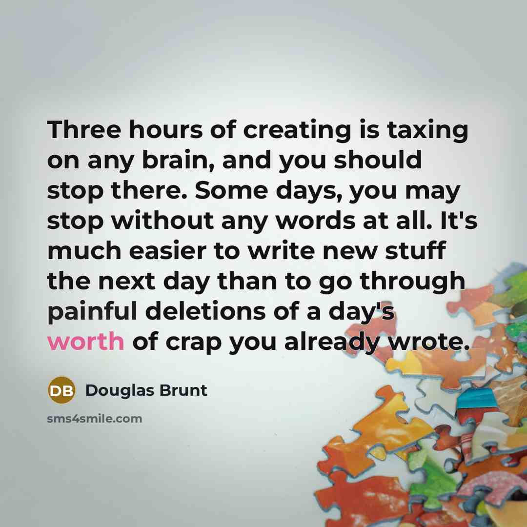 “Three hours of creating is taxing on any brain, and you should stop there. Some days, you may stop without any words at all. It's much easier to write new stuff the next day than to go through painful deletions of a day's worth of crap you already wrote.” quote by Douglas Brunt