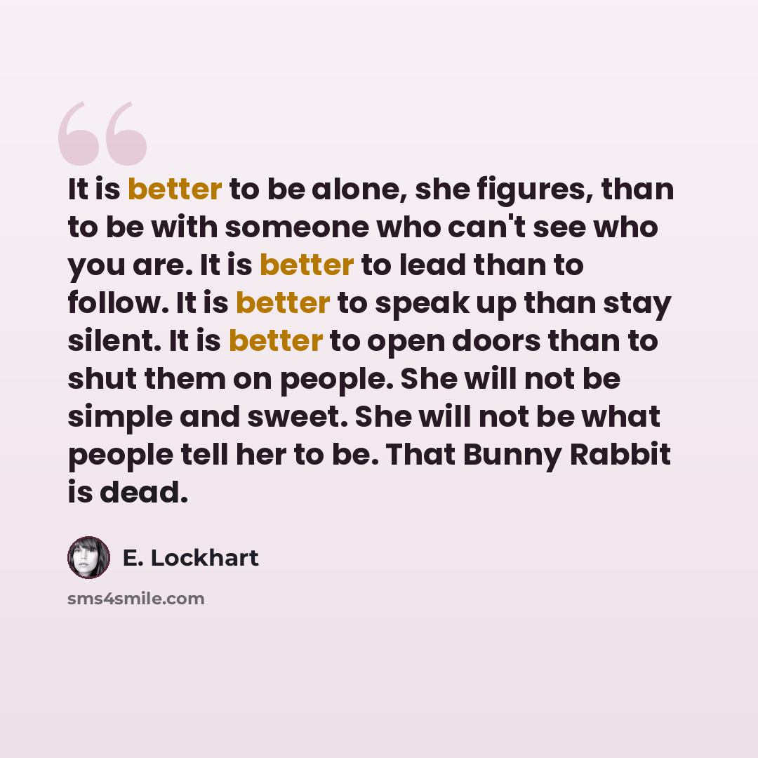 “It is better to be alone, she figures, than to be with someone who can't see who you are. It is better to lead than to follow. It is better to speak up than stay silent. It is better to open doors than to shut them on people. She will not be simple and sweet. She will not be what people tell her…” quote by E. Lockhart