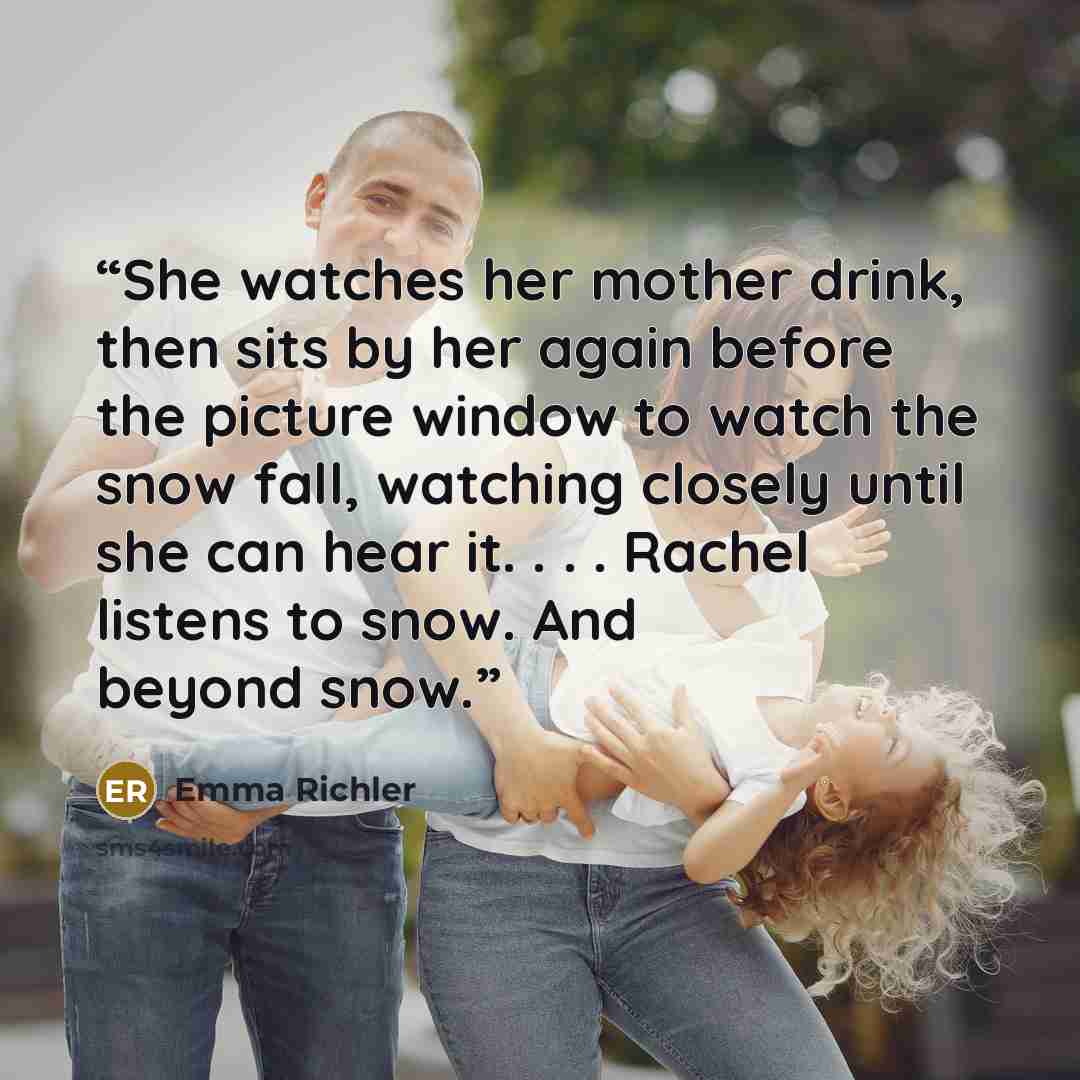 “She watches her mother drink, then sits by her again before the picture window to watch the snow fall, watching closely until she can hear it. . . . Rachel listens to snow. And beyond snow.” quote by Emma Richler