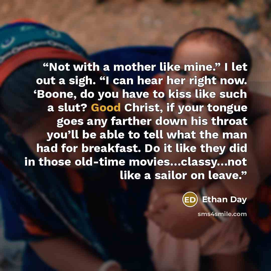 “Not with a mother like mine.” I let out a sigh. “I can hear her right now. ‘Boone, do you have to kiss like such a slut? Good Christ, if your tongue goes any farther down his throat you’ll be able to tell what the man had for breakfast. Do it like they did in those old-time movies…classy…not like…” quote by Ethan Day
