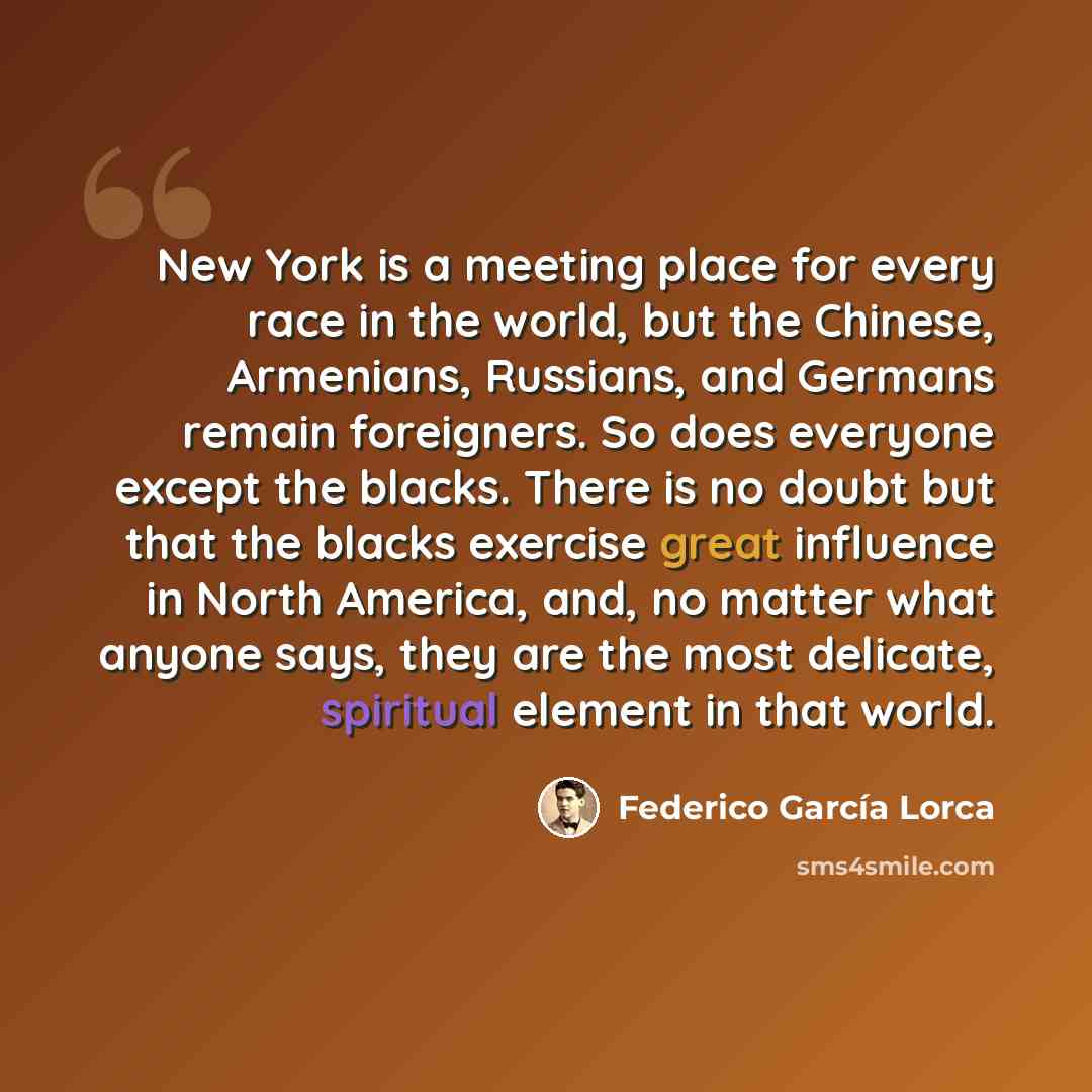 “New York is a meeting place for every race in the world, but the Chinese, Armenians, Russians, and Germans remain foreigners. So does everyone except the blacks. There is no doubt but that the blacks exercise great influence in North America, and, no matter what anyone says, they are the most…” quote by Federico Garcia Lorca