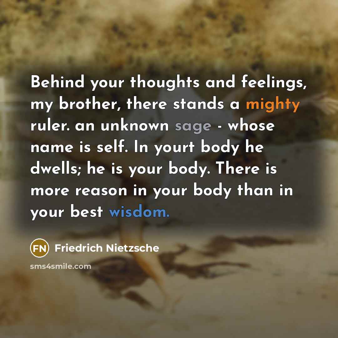 “Behind your thoughts and feelings, my brother, there stands a mighty ruler. an unknown sage - whose name is self. In yourt body he dwells; he is your body. There is more reason in your body than in your best wisdom.” quote by Friedrich Nietzsche