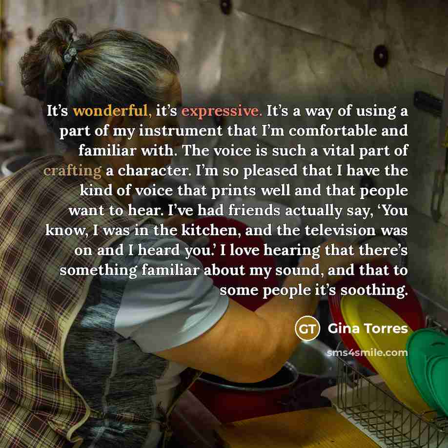 “It’s wonderful, it’s expressive. It’s a way of using a part of my instrument that I’m comfortable and familiar with. The voice is such a vital part of crafting a character. I’m so pleased that I have the kind of voice that prints well and that people want to hear. I’ve had friends actually say…” quote by Gina Torres