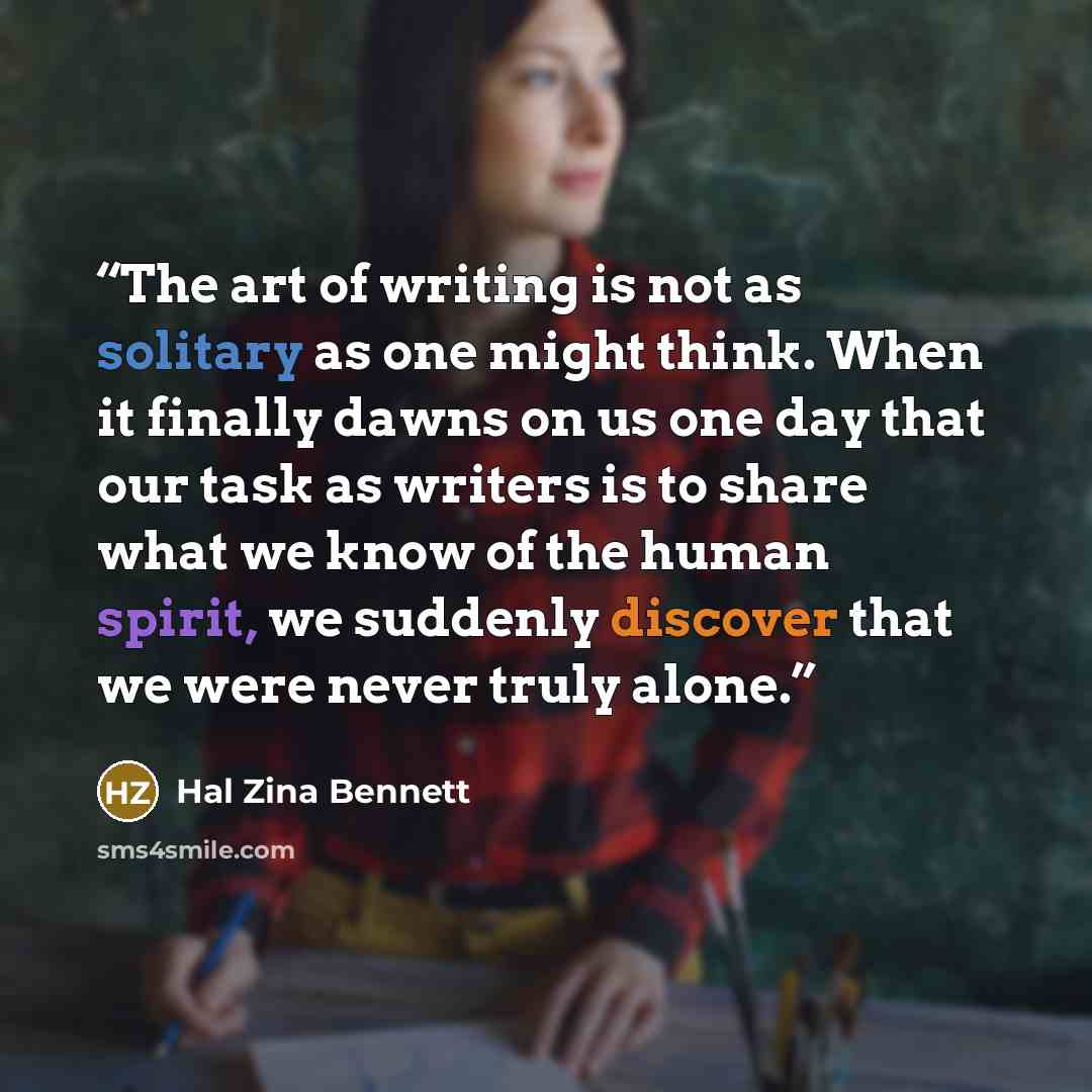 “The art of writing is not as solitary as one might think. When it finally dawns on us one day that our task as writers is to share what we know of the human spirit, we suddenly discover that we were never truly alone.” quote by Hal Zina Bennett
