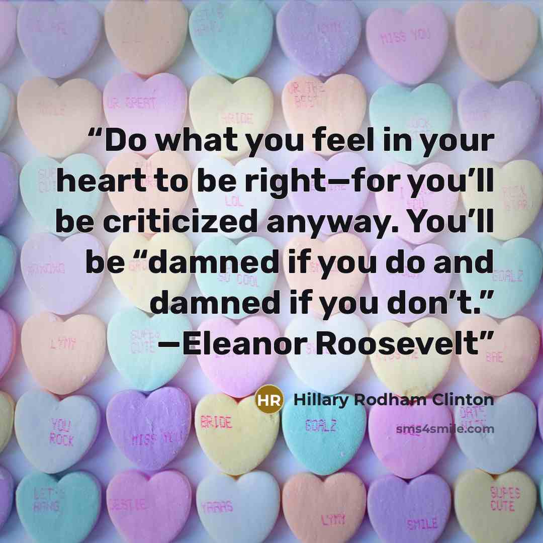 “Do what you feel in your heart to be right—for you’ll be criticized anyway. You’ll be “damned if you do and damned if you don’t.” —Eleanor Roosevelt” quote by Hillary Rodham Clinton