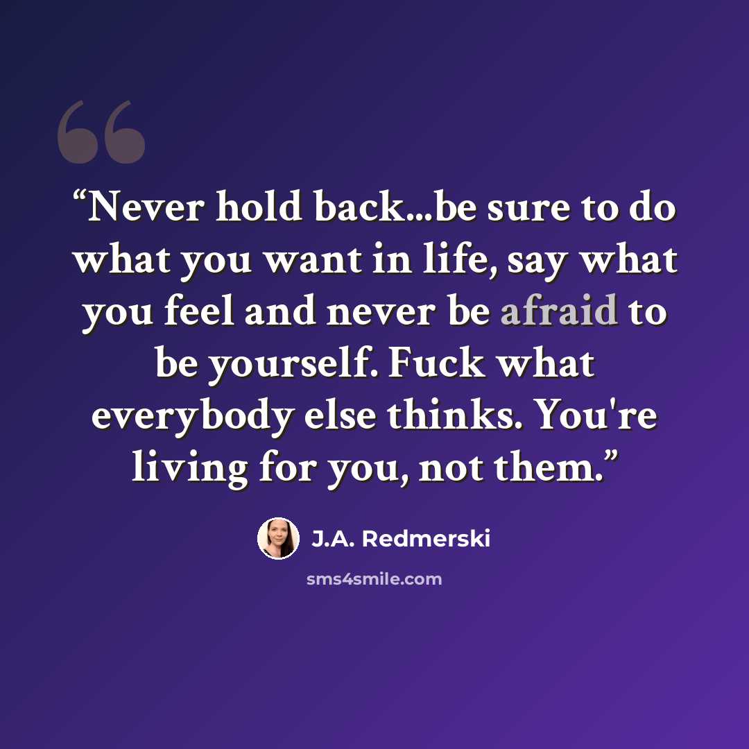 “Never hold back...be sure to do what you want in life, say what you feel and never be afraid to be yourself. Fuck what everybody else thinks. You're living for you, not them.” quote by J.A. Redmerski