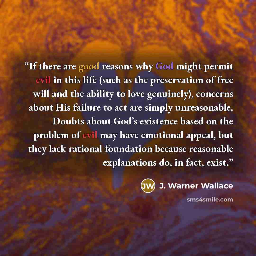 “If there are good reasons why God might permit evil in this life (such as the preservation of free will and the ability to love genuinely), concerns about His failure to act are simply unreasonable. Doubts about God’s existence based on the problem of evil may have emotional appeal, but they lack…” quote by J. Warner Wallace