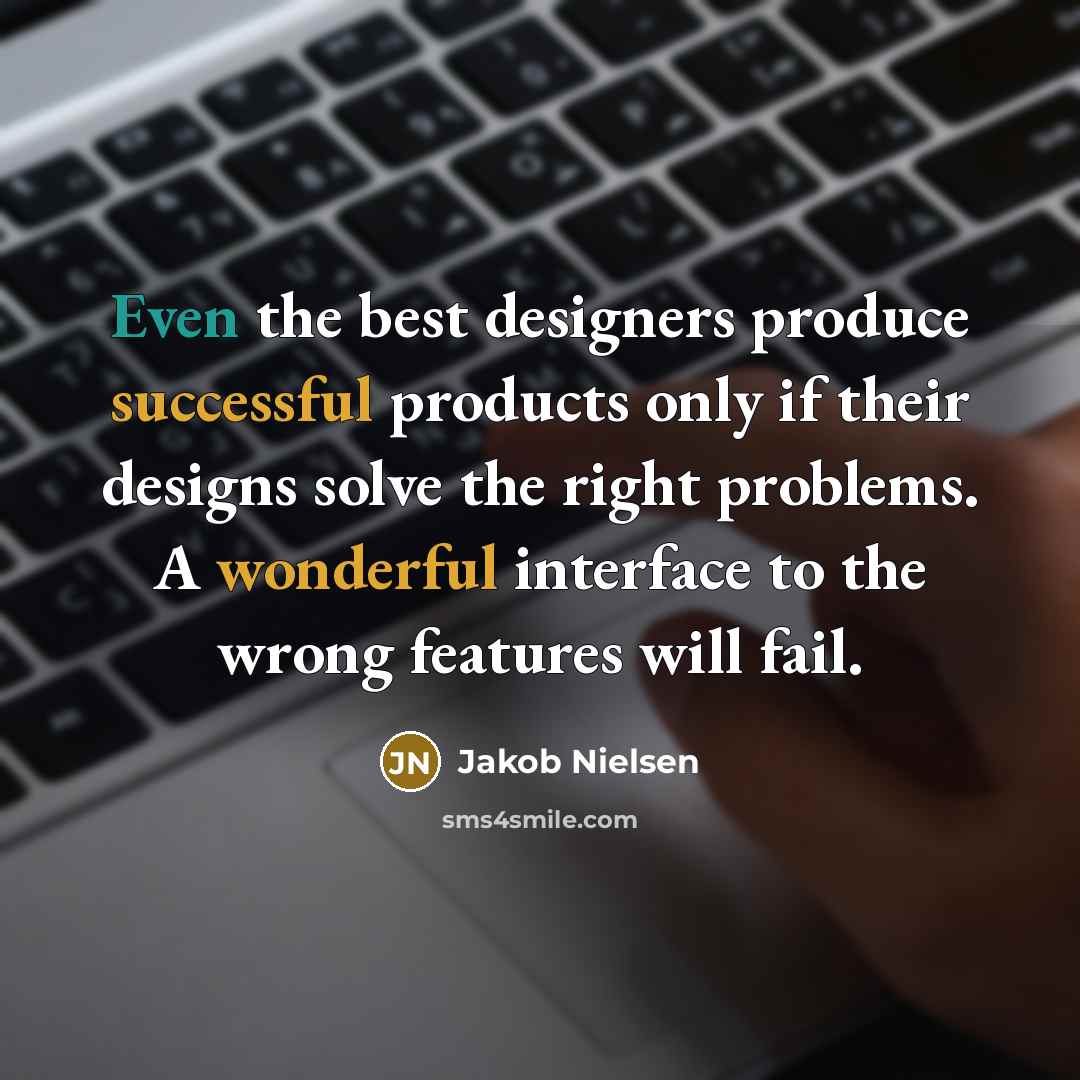 “Even the best designers produce successful products only if their designs solve the right problems. A wonderful interface to the wrong features will fail.” quote by Jakob Nielsen