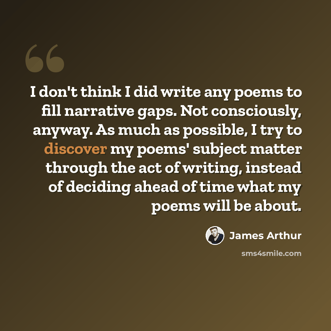 “I don't think I did write any poems to fill narrative gaps. Not consciously, anyway. As much as possible, I try to discover my poems' subject matter through the act of writing, instead of deciding ahead of time what my poems will be about.” quote by James Arthur