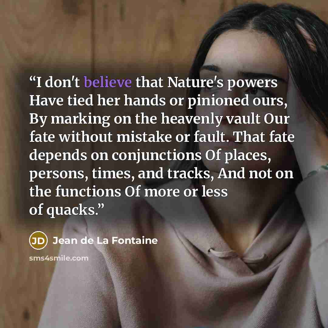 “I don't believe that Nature's powers Have tied her hands or pinioned ours, By marking on the heavenly vault Our fate without mistake or fault. That fate depends on conjunctions Of places, persons, times, and tracks, And not on the functions Of more or less of quacks.” quote by Jean de La Fontaine