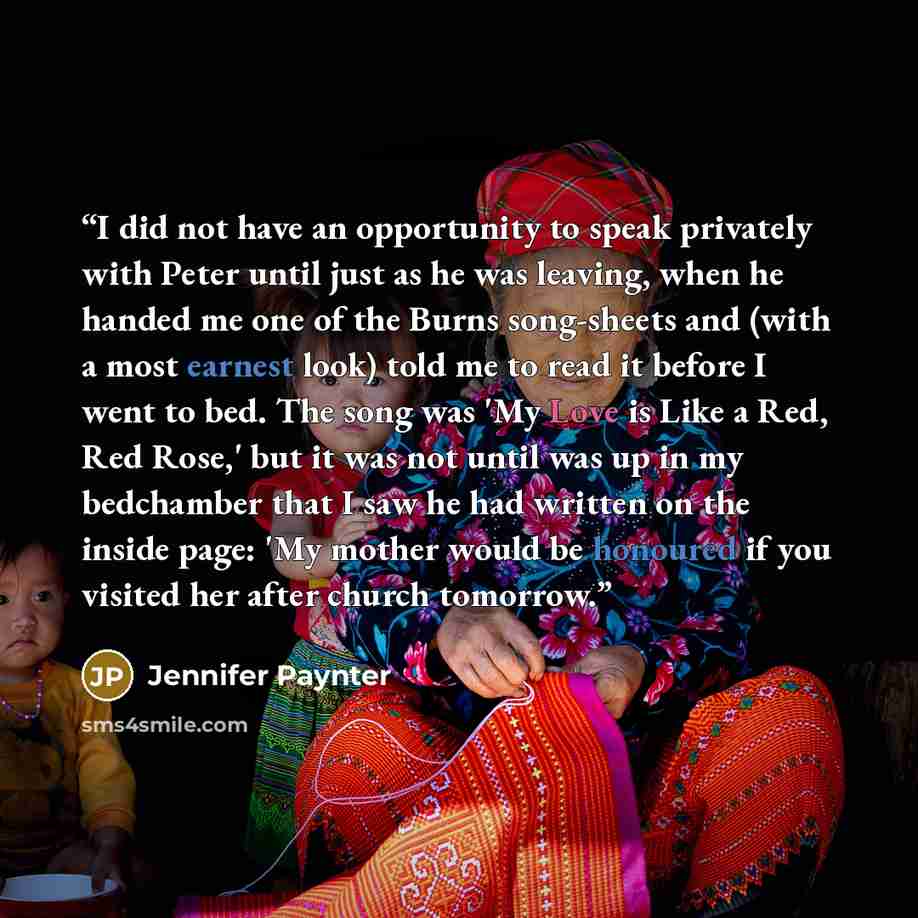 “I did not have an opportunity to speak privately with Peter until just as he was leaving, when he handed me one of the Burns song-sheets and (with a most earnest look) told me to read it before I went to bed. The song was 'My Love is Like a Red, Red Rose,' but it was not until was up in my…” quote by Jennifer Paynter