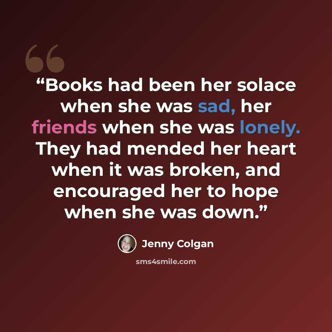 “Books had been her solace when she was sad, her friends when she was lonely. They had mended her heart when it was broken, and encouraged her to hope when she was down.” quote by Jenny Colgan