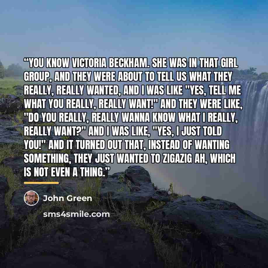 “You know Victoria Beckham. She was in that girl group, and they were about to tell us what they really, really wanted, and I was like "Yes, tell me what you really, really want!" And they were like, "Do you really, really wanna know what I really, really want?" And I was like, "Yes, I just told…” quote by John Green