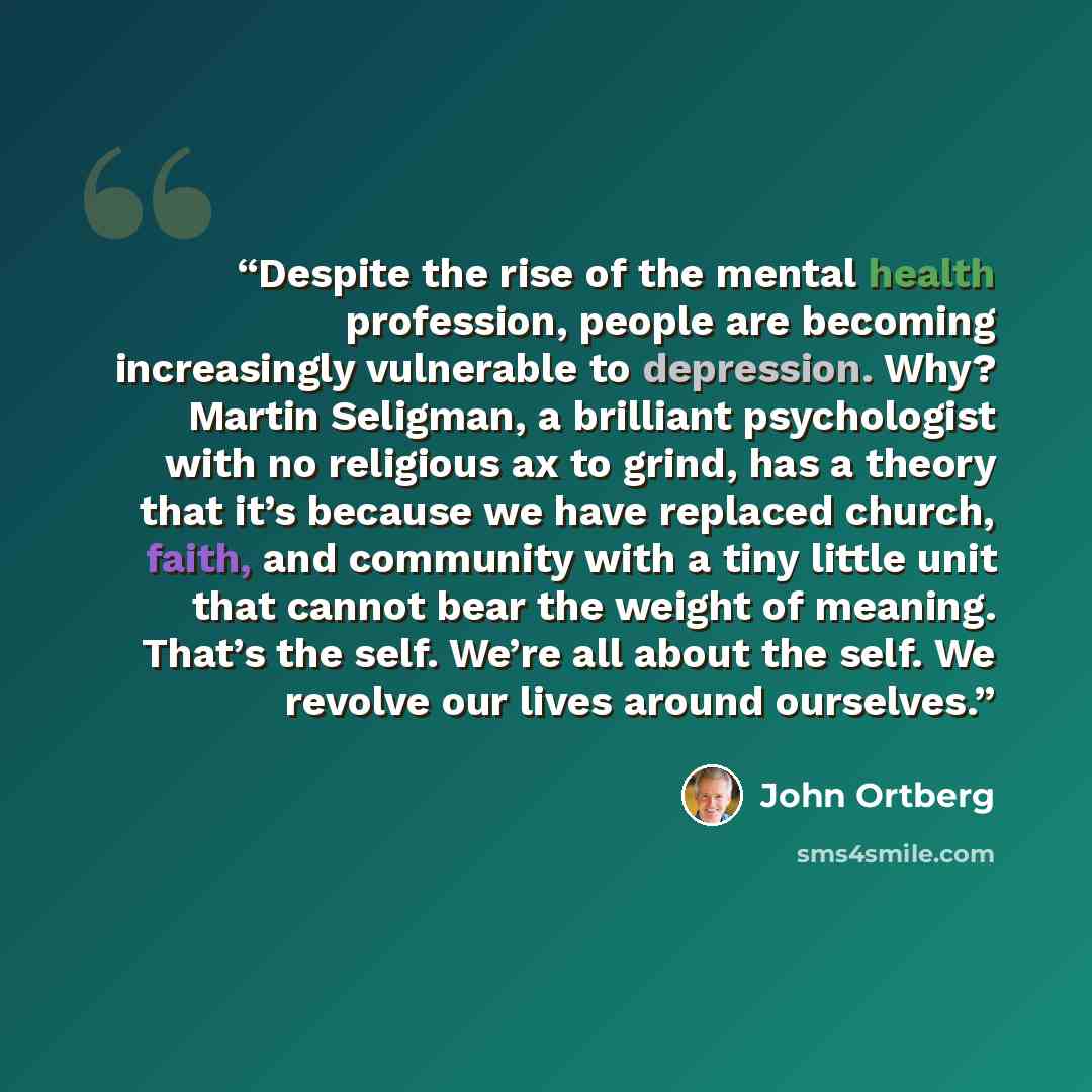 “Despite the rise of the mental health profession, people are becoming increasingly vulnerable to depression. Why? Martin Seligman, a brilliant psychologist with no religious ax to grind, has a theory that it’s because we have replaced church, faith, and community with a tiny little unit that…” quote by John Ortberg