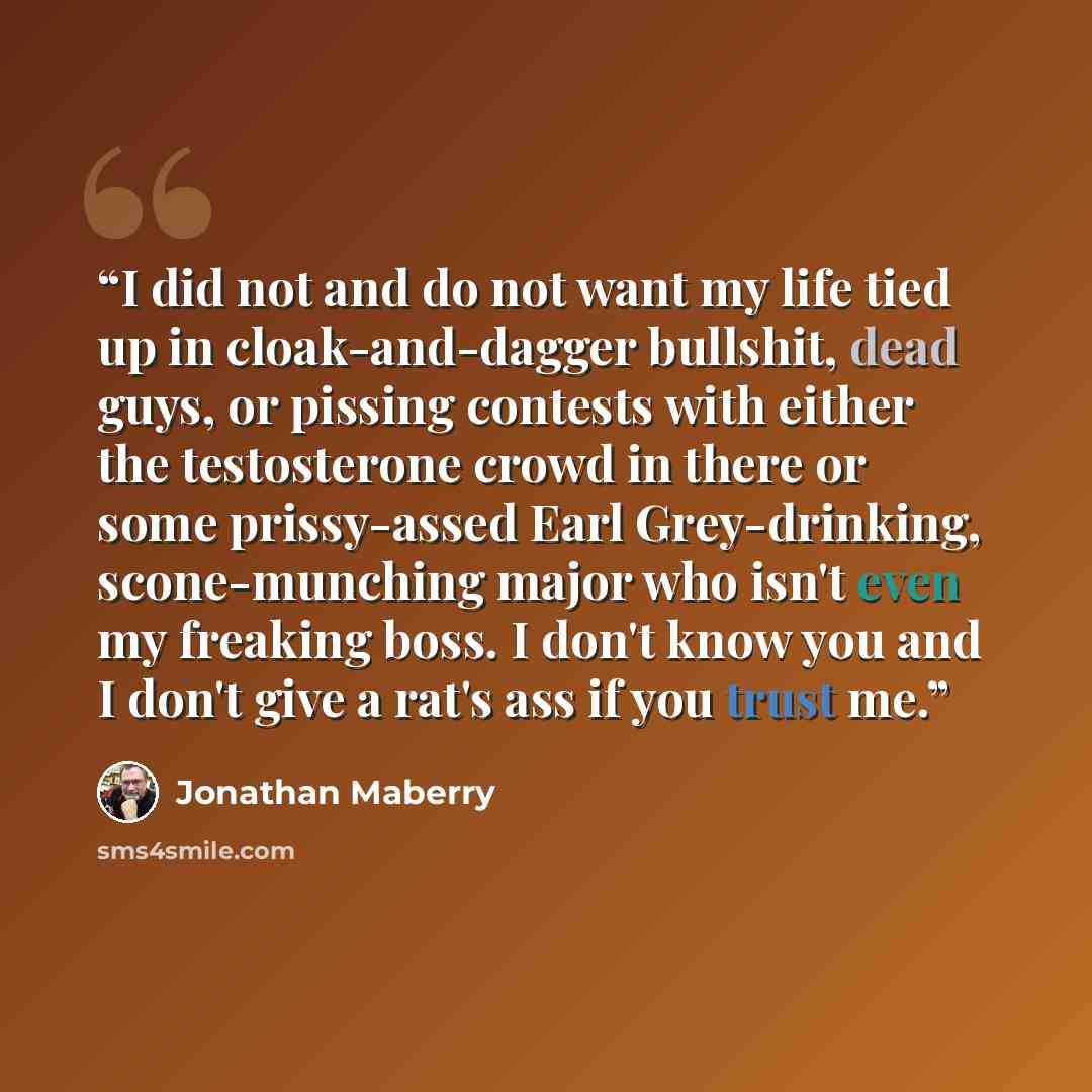 “I did not and do not want my life tied up in cloak-and-dagger bullshit, dead guys, or pissing contests with either the testosterone crowd in there or some prissy-assed Earl Grey-drinking, scone-munching major who isn't even my freaking boss. I don't know you and I don't give a rat's ass if you…” quote by Jonathan Maberry