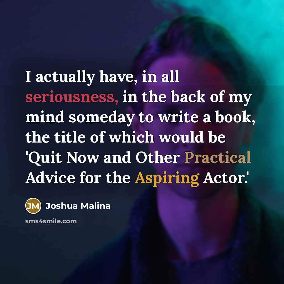 “I actually have, in all seriousness, in the back of my mind someday to write a book, the title of which would be 'Quit Now and Other Practical Advice for the Aspiring Actor.'” quote by Joshua Malina