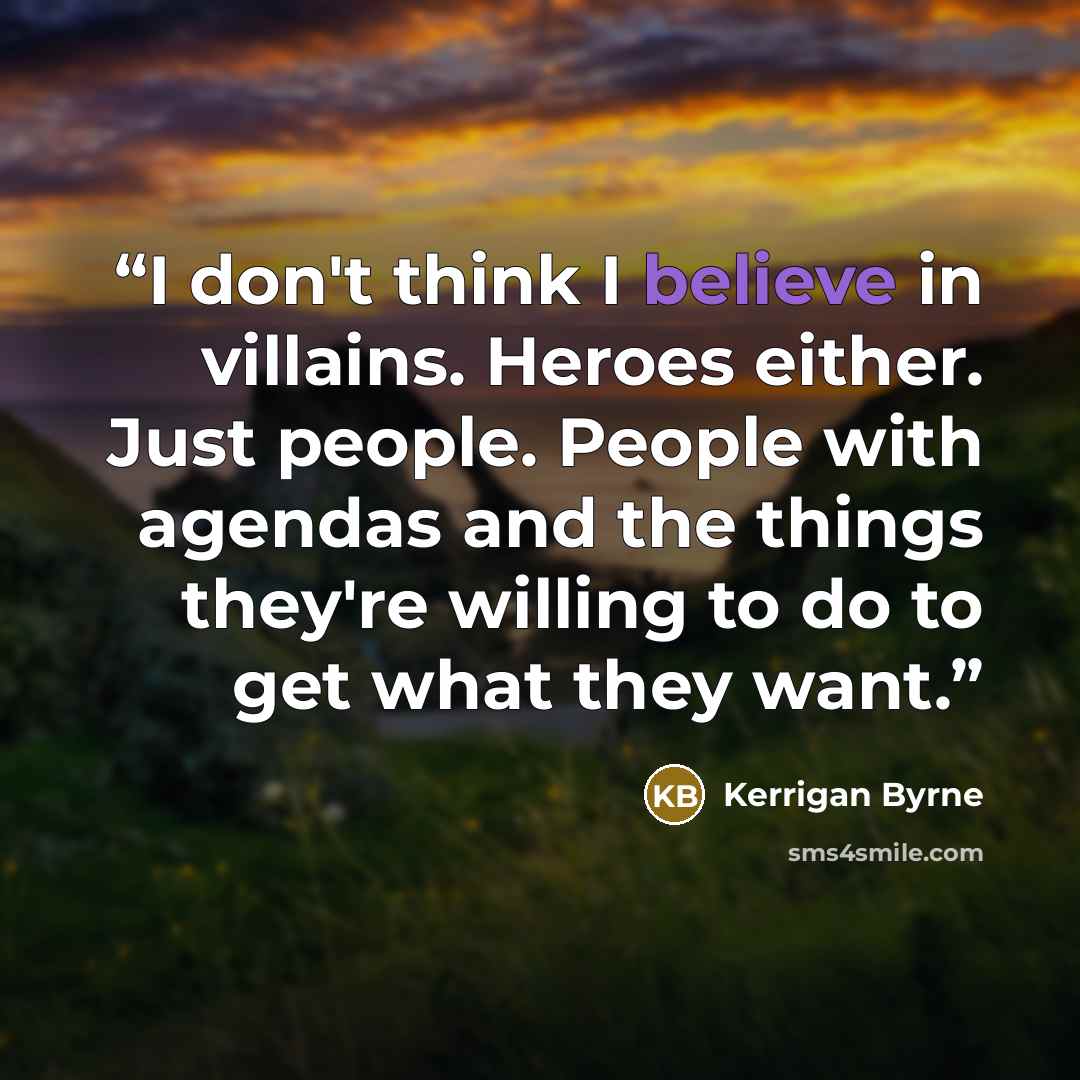 “I don't think I believe in villains. Heroes either. Just people. People with agendas and the things they're willing to do to get what they want.” quote by Kerrigan Byrne