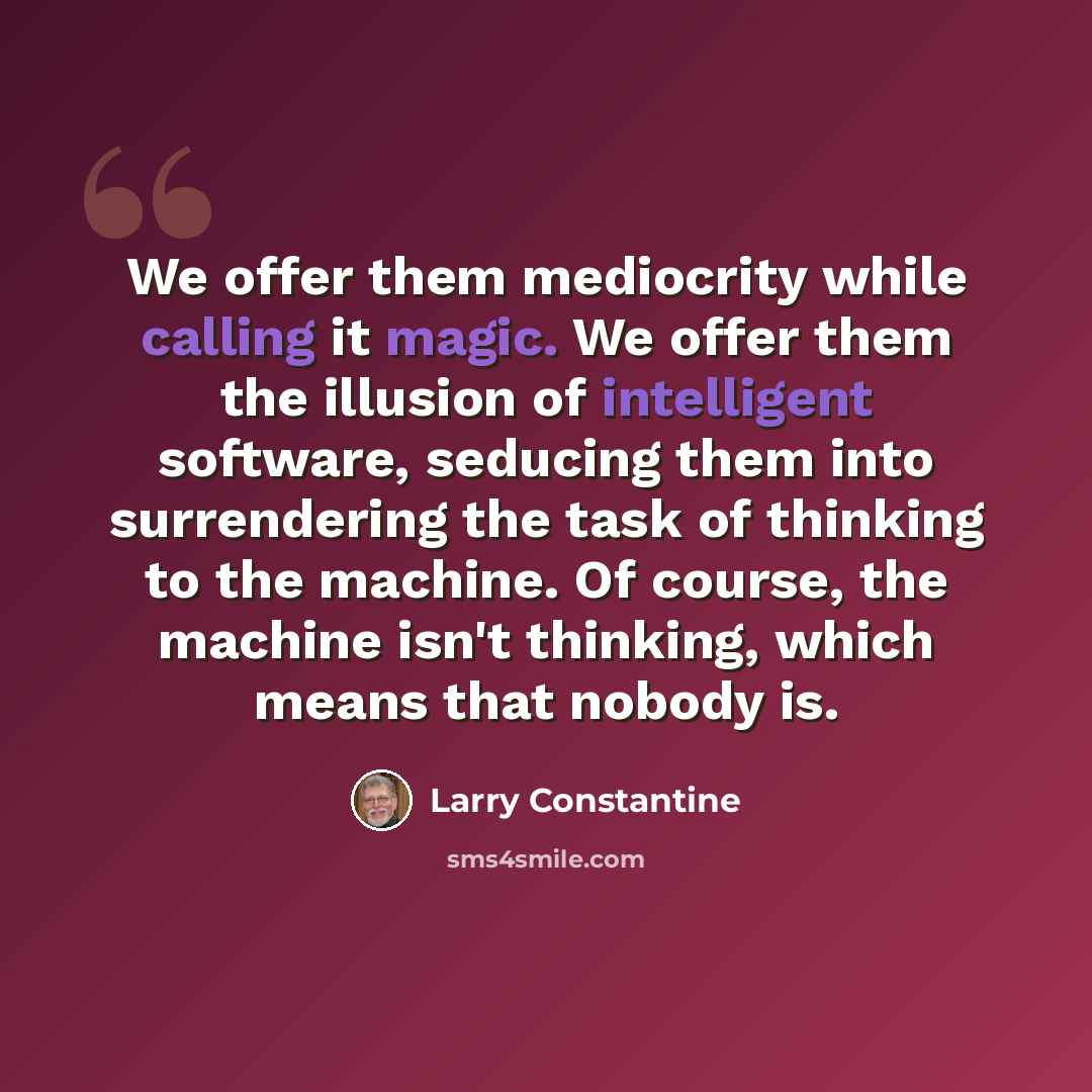 “We offer them mediocrity while calling it magic. We offer them the illusion of intelligent software, seducing them into surrendering the task of thinking to the machine. Of course, the machine isn't thinking, which means that nobody is.” quote by Larry Constantine