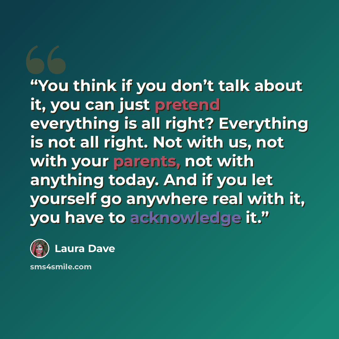 “You think if you don’t talk about it, you can just pretend everything is all right? Everything is not all right. Not with us, not with your parents, not with anything today. And if you let yourself go anywhere real with it, you have to acknowledge it.” quote by Laura Dave