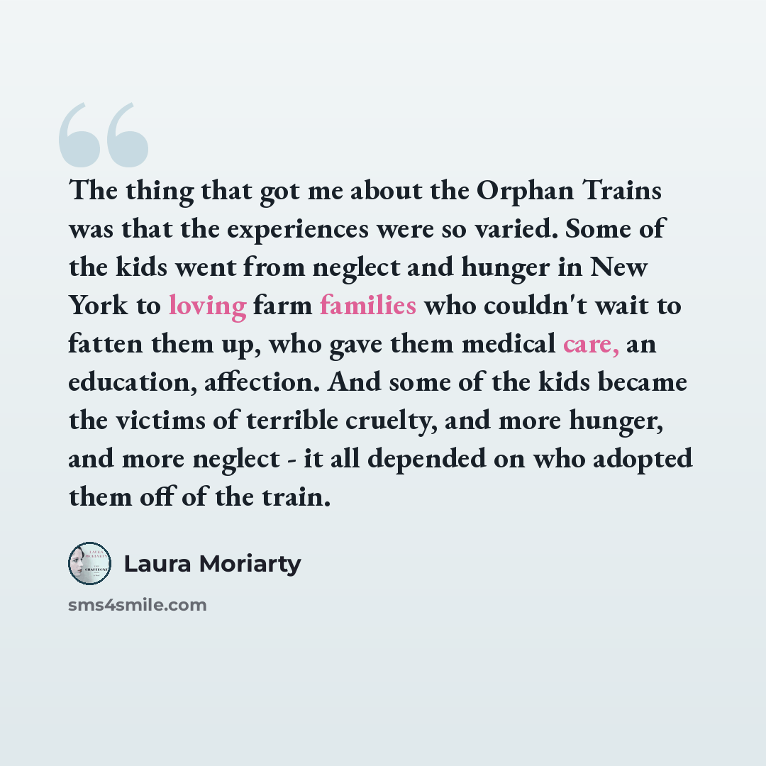 “The thing that got me about the Orphan Trains was that the experiences were so varied. Some of the kids went from neglect and hunger in New York to loving farm families who couldn't wait to fatten them up, who gave them medical care, an education, affection. And some of the kids became the victims…” quote by Laura Moriarty