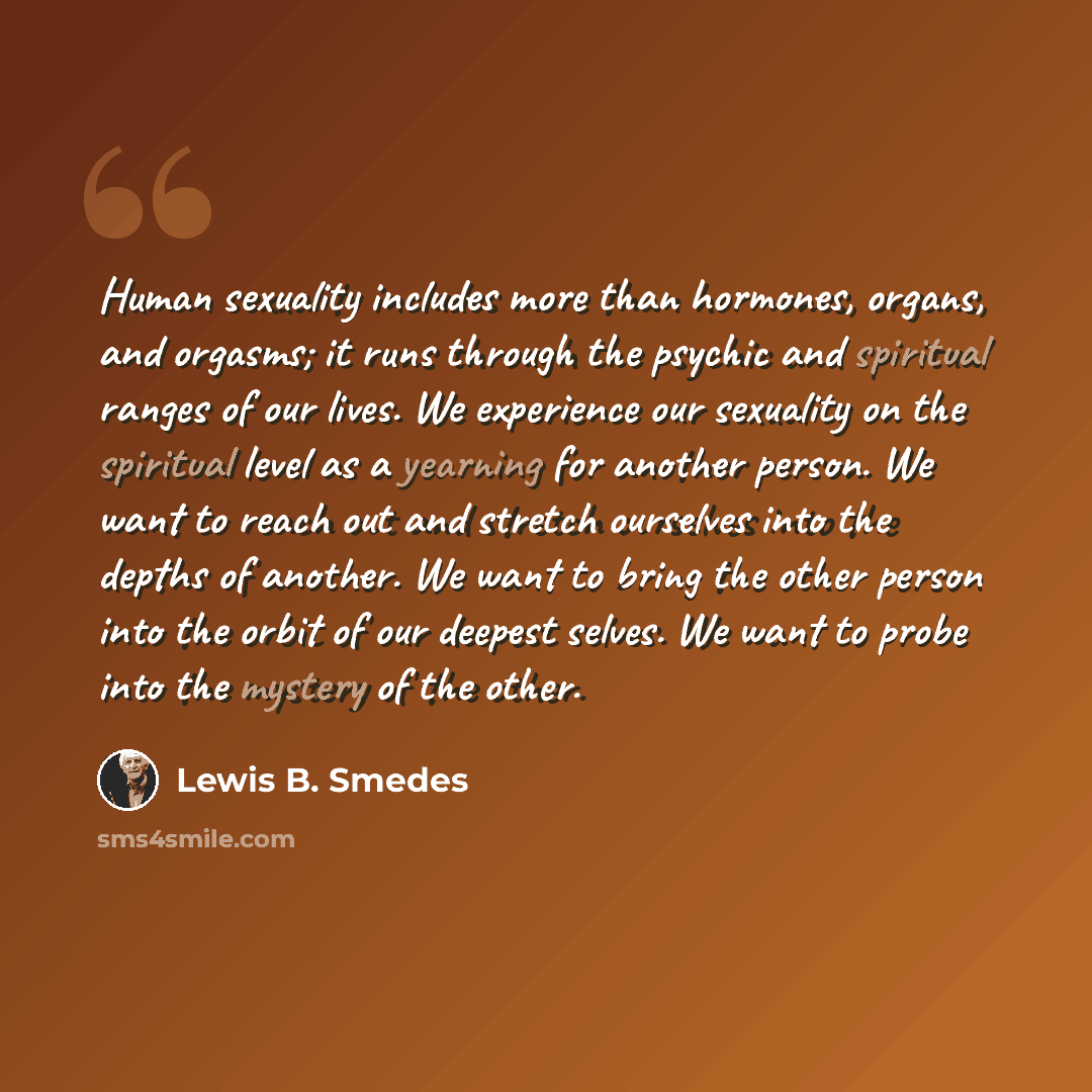 “Human sexuality includes more than hormones, organs, and orgasms; it runs through the psychic and spiritual ranges of our lives. We experience our sexuality on the spiritual level as a yearning for another person. We want to reach out and stretch ourselves into the depths of another. We want to…” quote by Lewis B. Smedes