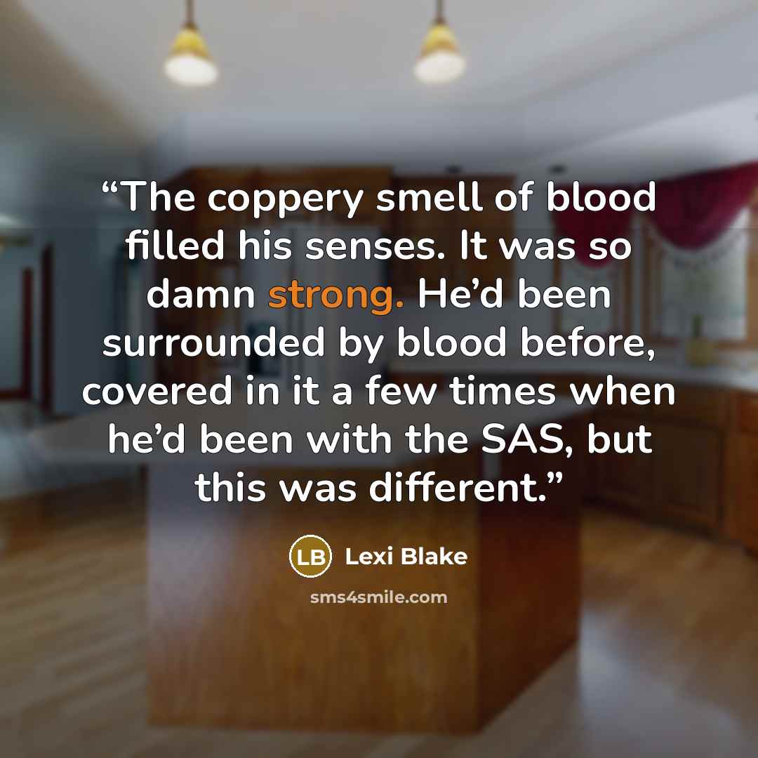 “The coppery smell of blood filled his senses. It was so damn strong. He’d been surrounded by blood before, covered in it a few times when he’d been with the SAS, but this was different.” quote by Lexi Blake