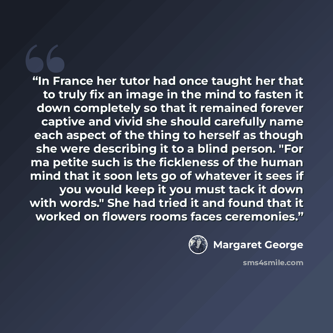 “In France her tutor had once taught her that to truly fix an image in the mind to fasten it down completely so that it remained forever captive and vivid she should carefully name each aspect of the thing to herself as though she were describing it to a blind person. "For ma petite such is the…” quote by Margaret George