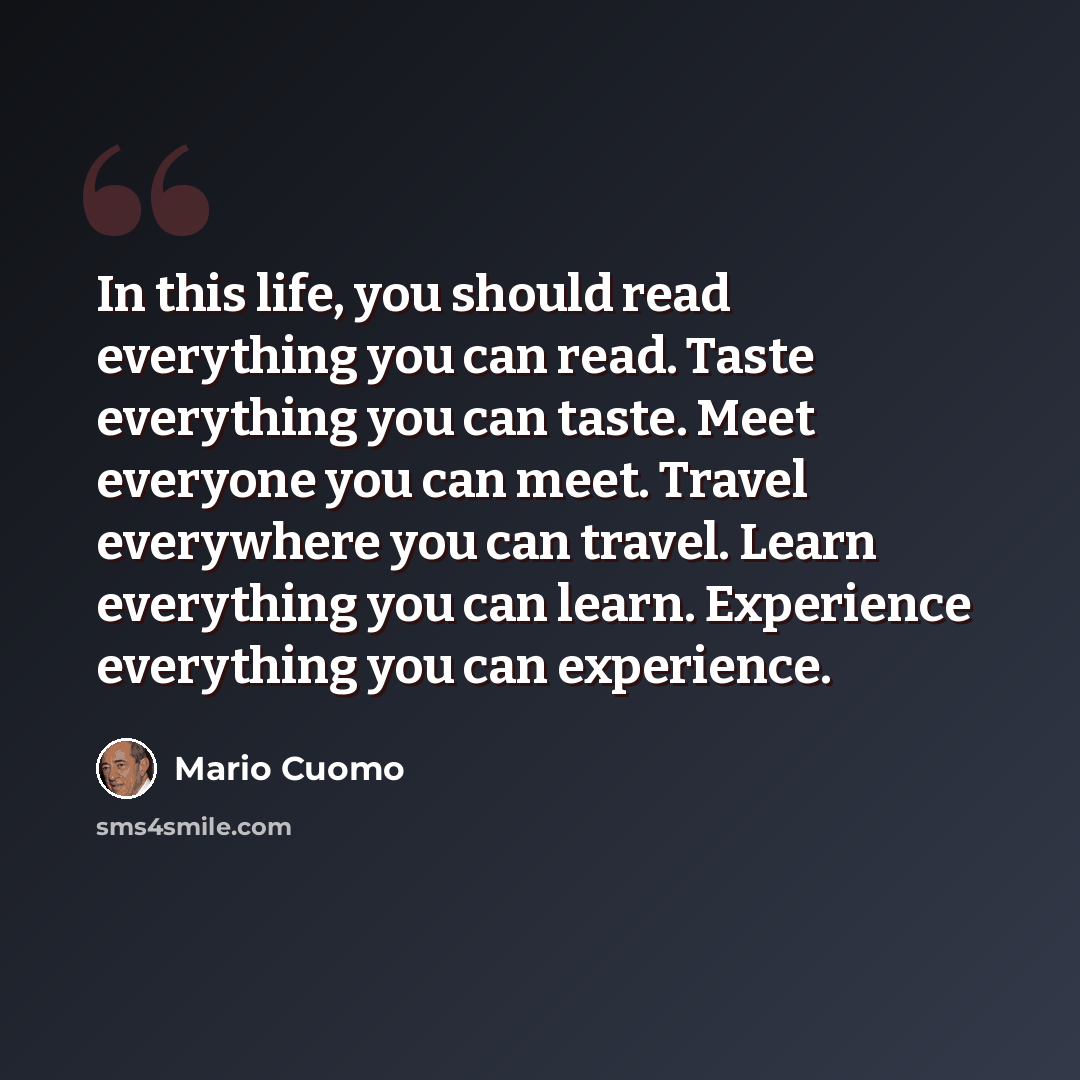 “In this life, you should read everything you can read. Taste everything you can taste. Meet everyone you can meet. Travel everywhere you can travel. Learn everything you can learn. Experience everything you can experience.” quote by Mario Cuomo