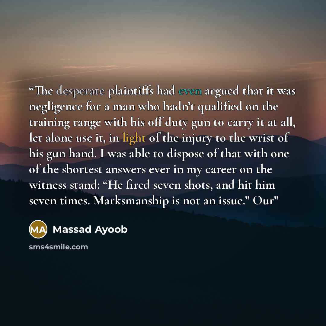 “The desperate plaintiffs had even argued that it was negligence for a man who hadn’t qualified on the training range with his off duty gun to carry it at all, let alone use it, in light of the injury to the wrist of his gun hand. I was able to dispose of that with one of the shortest answers ever…” quote by Massad Ayoob