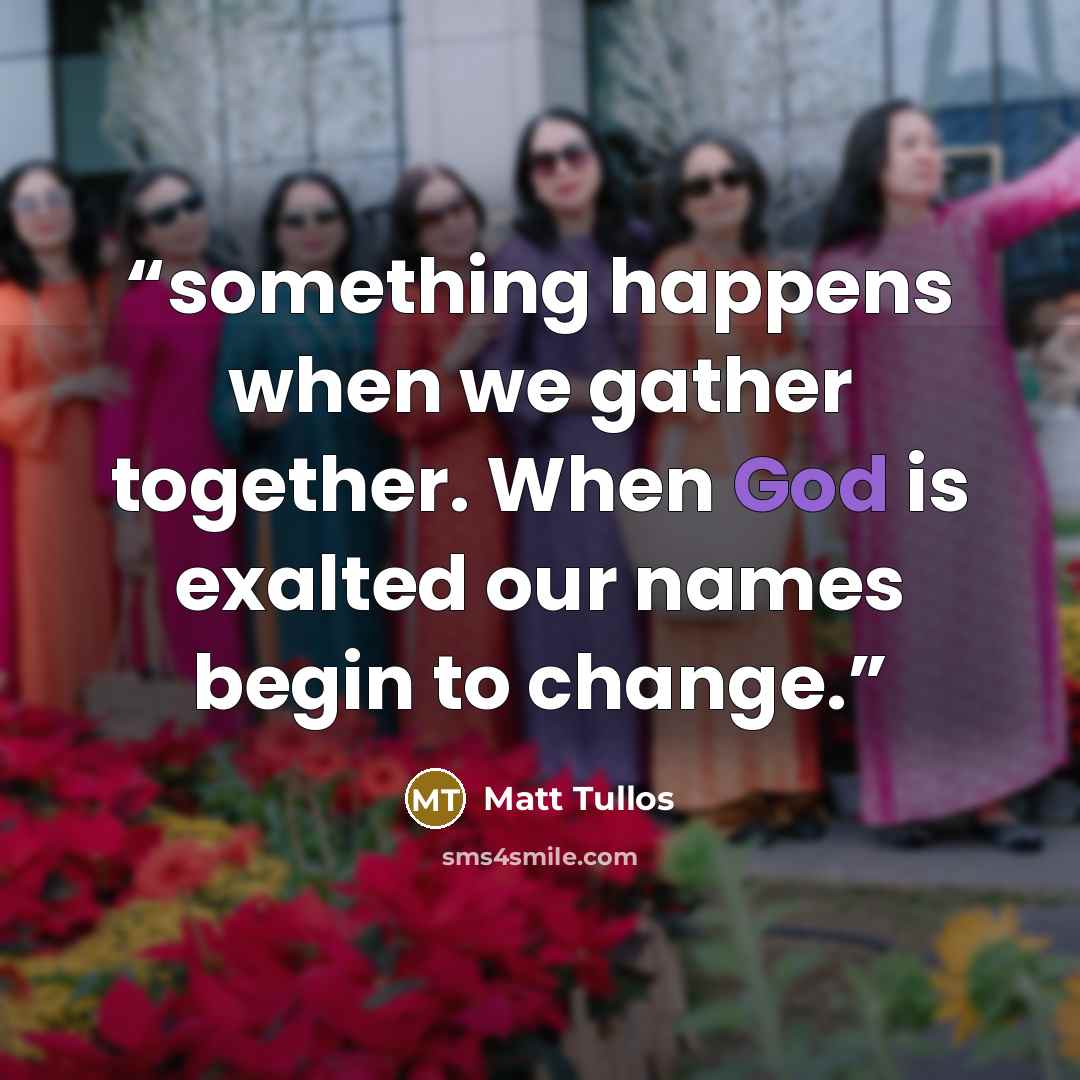 “something happens when we gather together. When God is exalted our names begin to change.” quote by Matt Tullos