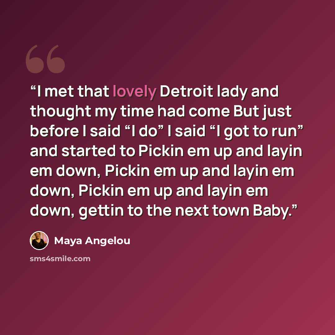 “I met that lovely Detroit lady and thought my time had come But just before I said “I do” I said “I got to run” and started to Pickin em up and layin em down, Pickin em up and layin em down, Pickin em up and layin em down, gettin to the next town Baby.” quote by Maya Angelou