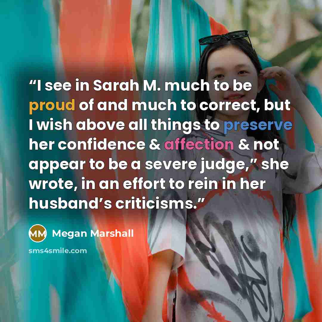 “I see in Sarah M. much to be proud of and much to correct, but I wish above all things to preserve her confidence & affection & not appear to be a severe judge,” she wrote, in an effort to rein in her husband’s criticisms.” quote by Megan Marshall