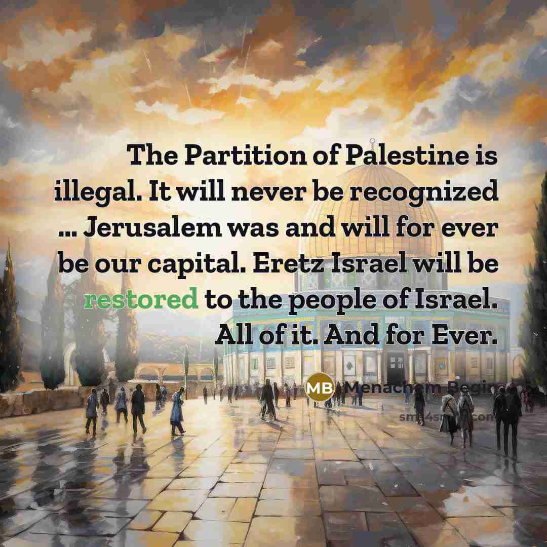 “The Partition of Palestine is illegal. It will never be recognized … Jerusalem was and will for ever be our capital. Eretz Israel will be restored to the people of Israel. All of it. And for Ever.” quote by Menachem Begin