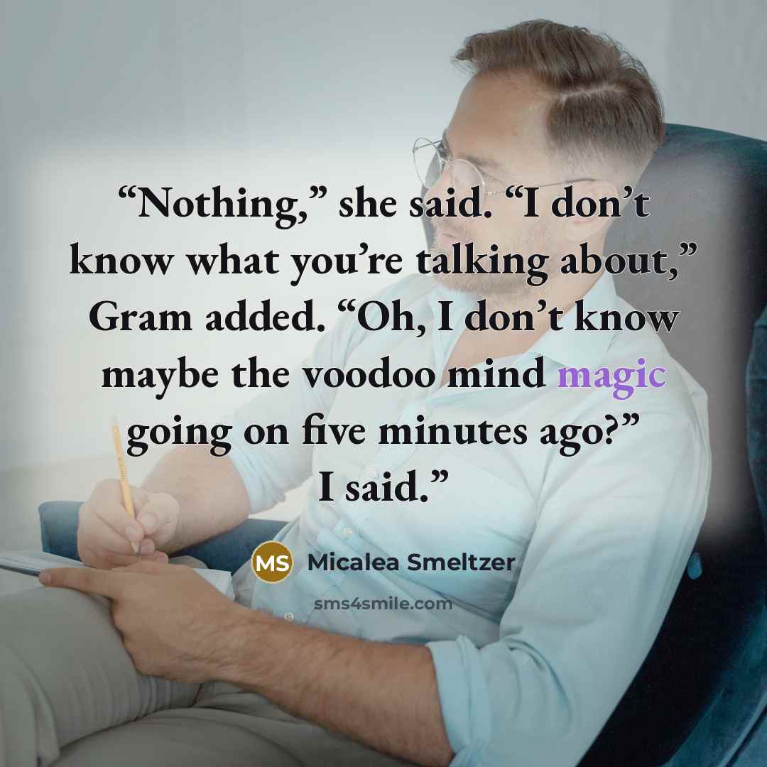 “Nothing,” she said. “I don’t know what you’re talking about,” Gram added. “Oh, I don’t know maybe the voodoo mind magic going on five minutes ago?” I said.” quote by Micalea Smeltzer
