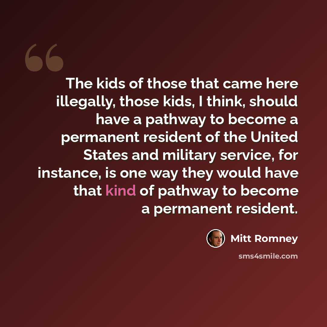 “The kids of those that came here illegally, those kids, I think, should have a pathway to become a permanent resident of the United States and military service, for instance, is one way they would have that kind of pathway to become a permanent resident.” quote by Mitt Romney