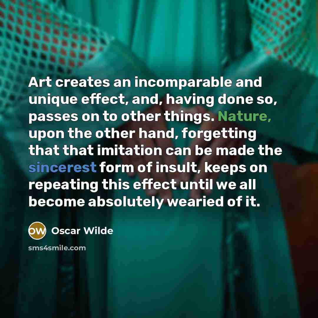 “Art creates an incomparable and unique effect, and, having done so, passes on to other things. Nature, upon the other hand, forgetting that that imitation can be made the sincerest form of insult, keeps on repeating this effect until we all become absolutely wearied of it.” quote by Oscar Wilde