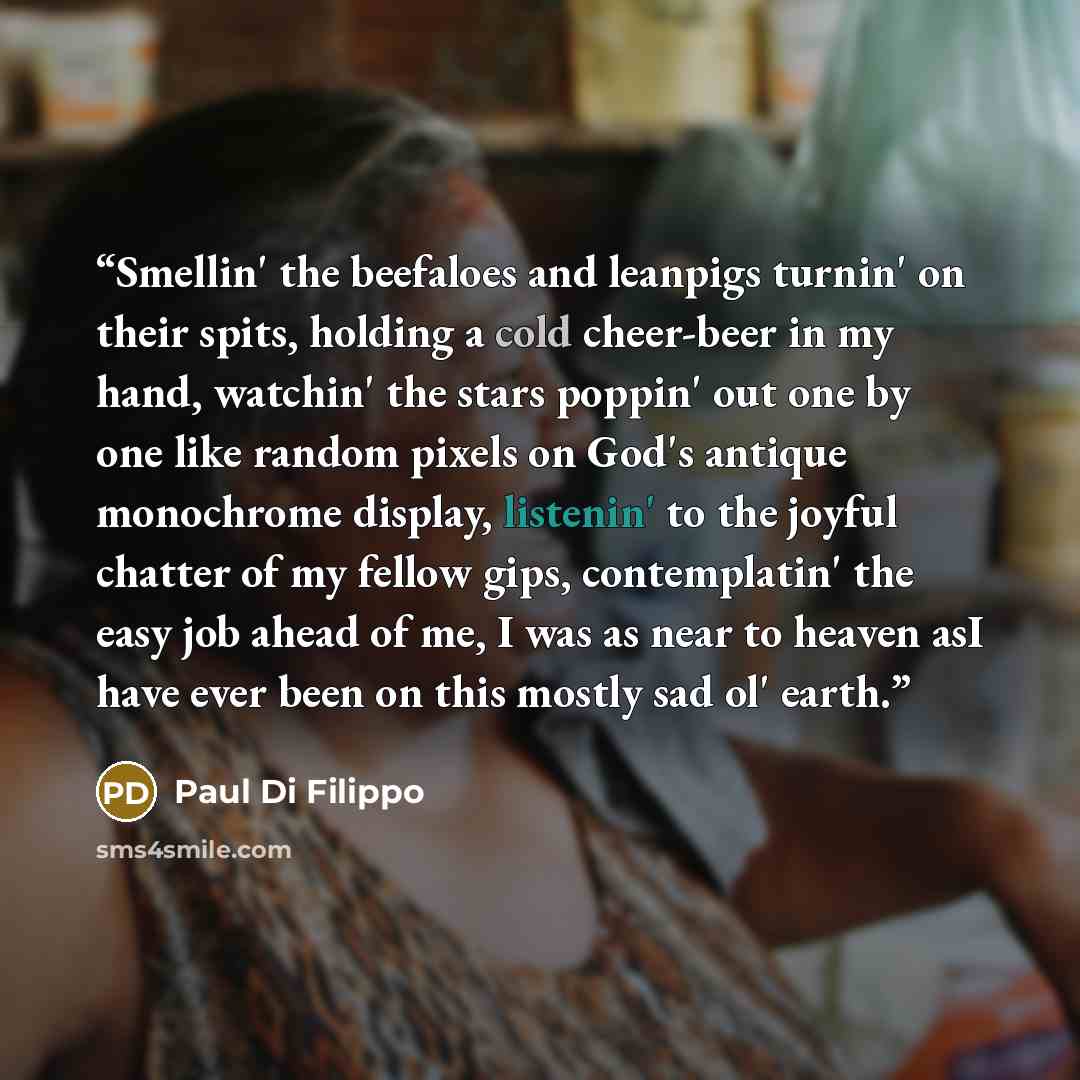 “Smellin' the beefaloes and leanpigs turnin' on their spits, holding a cold cheer-beer in my hand, watchin' the stars poppin' out one by one like random pixels on God's antique monochrome display, listenin' to the joyful chatter of my fellow gips, contemplatin' the easy job ahead of me, I was as…” quote by Paul Di Filippo