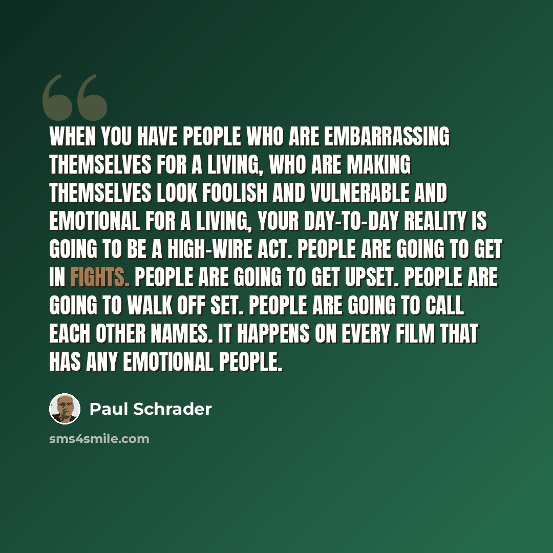 “When you have people who are embarrassing themselves for a living, who are making themselves look foolish and vulnerable and emotional for a living, your day-to-day reality is going to be a high-wire act. People are going to get in fights. People are going to get upset. People are going to walk…” quote by Paul Schrader