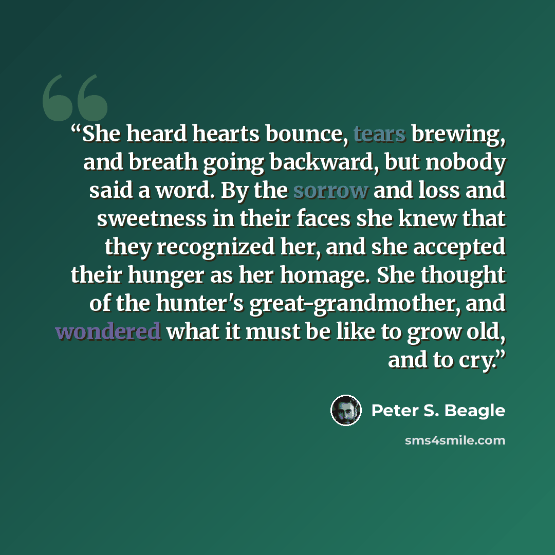 “She heard hearts bounce, tears brewing, and breath going backward, but nobody said a word. By the sorrow and loss and sweetness in their faces she knew that they recognized her, and she accepted their hunger as her homage. She thought of the hunter's great-grandmother, and wondered what it must be…” quote by Peter S. Beagle