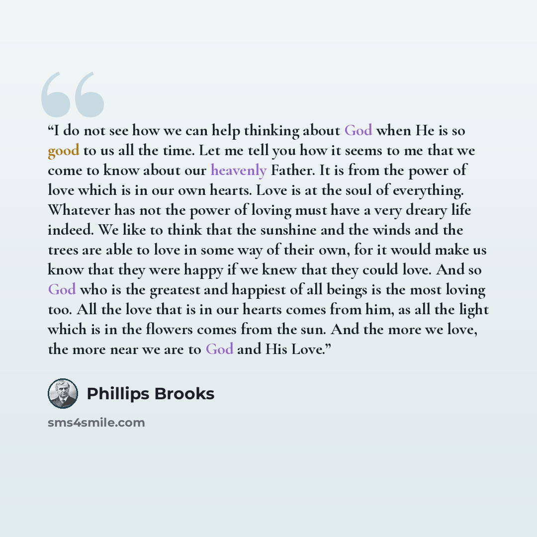 “I do not see how we can help thinking about God when He is so good to us all the time. Let me tell you how it seems to me that we come to know about our heavenly Father. It is from the power of love which is in our own hearts. Love is at the soul of everything. Whatever has not the power of loving…” quote by Phillips Brooks