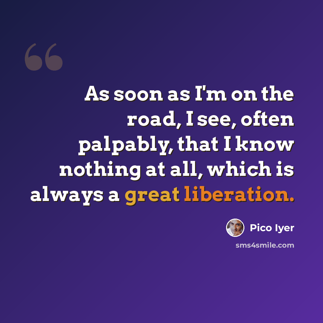 “As soon as I'm on the road, I see, often palpably, that I know nothing at all, which is always a great liberation.” quote by Pico Iyer