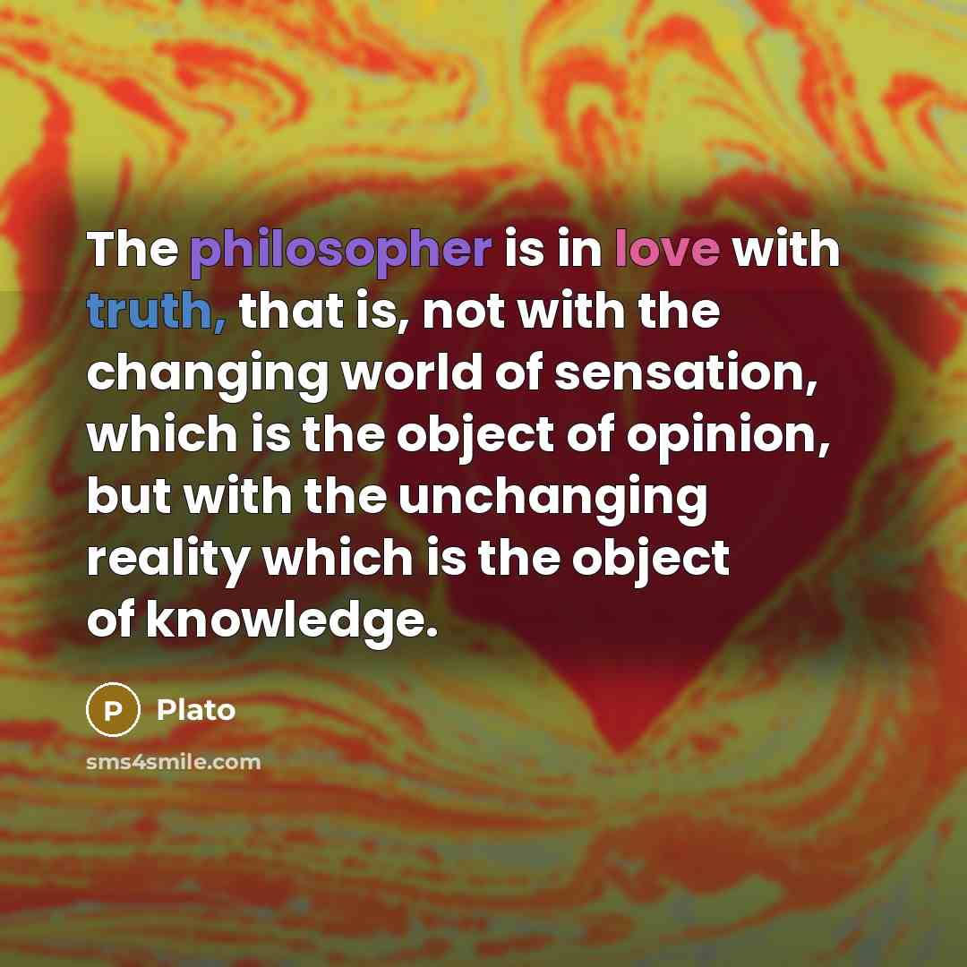 “The philosopher is in love with truth, that is, not with the changing world of sensation, which is the object of opinion, but with the unchanging reality which is the object of knowledge.” quote by Plato