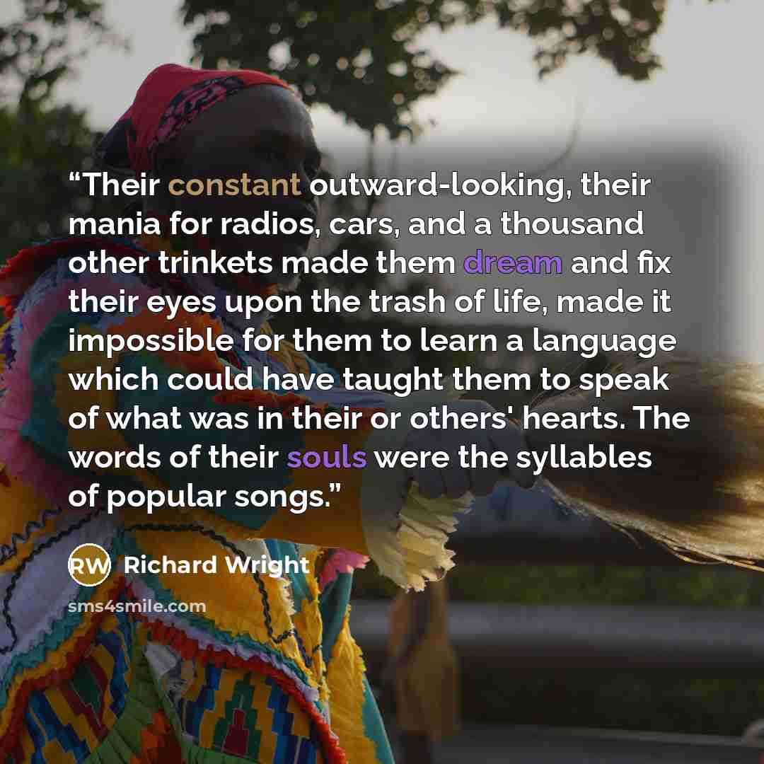 “Their constant outward-looking, their mania for radios, cars, and a thousand other trinkets made them dream and fix their eyes upon the trash of life, made it impossible for them to learn a language which could have taught them to speak of what was in their or others' hearts. The words of their…” quote by Richard Wright