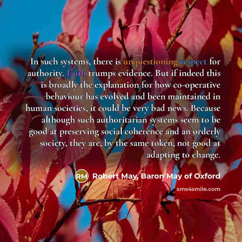 “In such systems, there is unquestioning respect for authority. Faith trumps evidence. But if indeed this is broadly the explanation for how co-operative behaviour has evolved and been maintained in human societies, it could be very bad news. Because although such authoritarian systems seem to be…” quote by Robert May, Baron May of Oxford